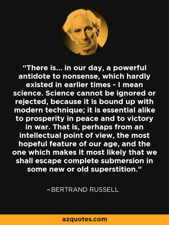 There is... in our day, a powerful antidote to nonsense, which hardly existed in earlier times - I mean science. Science cannot be ignored or rejected, because it is bound up with modern technique; it is essential alike to prosperity in peace and to victory in war. That is, perhaps from an intellectual point of view, the most hopeful feature of our age, and the one which makes it most likely that we shall escape complete submersion in some new or old superstition. - Bertrand Russell