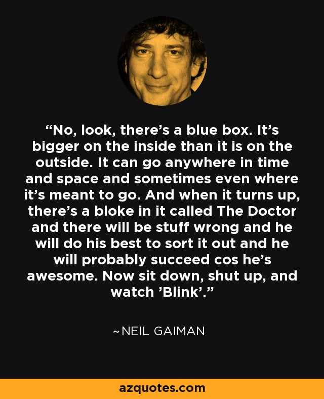 No, look, there's a blue box. It's bigger on the inside than it is on the outside. It can go anywhere in time and space and sometimes even where it's meant to go. And when it turns up, there's a bloke in it called The Doctor and there will be stuff wrong and he will do his best to sort it out and he will probably succeed cos he's awesome. Now sit down, shut up, and watch 'Blink'. - Neil Gaiman