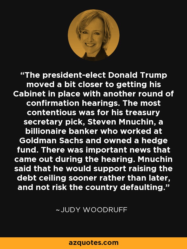 The president-elect Donald Trump moved a bit closer to getting his Cabinet in place with another round of confirmation hearings. The most contentious was for his treasury secretary pick, Steven Mnuchin, a billionaire banker who worked at Goldman Sachs and owned a hedge fund. There was important news that came out during the hearing. Mnuchin said that he would support raising the debt ceiling sooner rather than later, and not risk the country defaulting. - Judy Woodruff