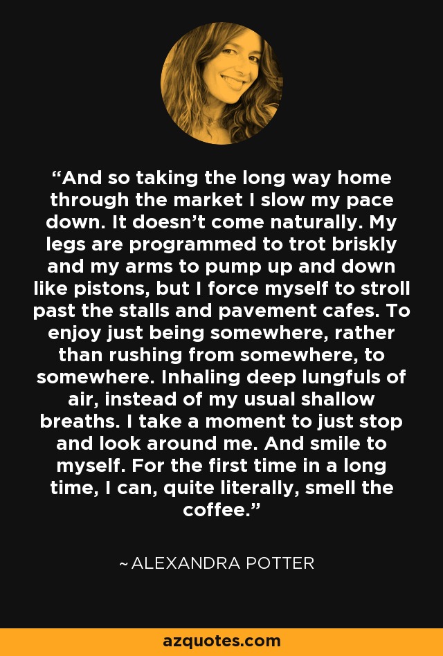 And so taking the long way home through the market I slow my pace down. It doesn't come naturally. My legs are programmed to trot briskly and my arms to pump up and down like pistons, but I force myself to stroll past the stalls and pavement cafes. To enjoy just being somewhere, rather than rushing from somewhere, to somewhere. Inhaling deep lungfuls of air, instead of my usual shallow breaths. I take a moment to just stop and look around me. And smile to myself. For the first time in a long time, I can, quite literally, smell the coffee. - Alexandra Potter