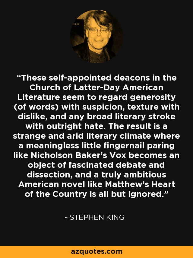 These self-appointed deacons in the Church of Latter-Day American Literature seem to regard generosity (of words) with suspicion, texture with dislike, and any broad literary stroke with outright hate. The result is a strange and arid literary climate where a meaningless little fingernail paring like Nicholson Baker's Vox becomes an object of fascinated debate and dissection, and a truly ambitious American novel like Matthew's Heart of the Country is all but ignored. - Stephen King