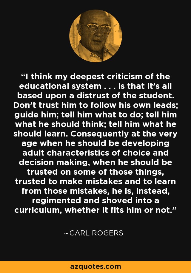 I think my deepest criticism of the educational system . . . is that it's all based upon a distrust of the student. Don't trust him to follow his own leads; guide him; tell him what to do; tell him what he should think; tell him what he should learn. Consequently at the very age when he should be developing adult characteristics of choice and decision making, when he should be trusted on some of those things, trusted to make mistakes and to learn from those mistakes, he is, instead, regimented and shoved into a curriculum, whether it fits him or not. - Carl Rogers