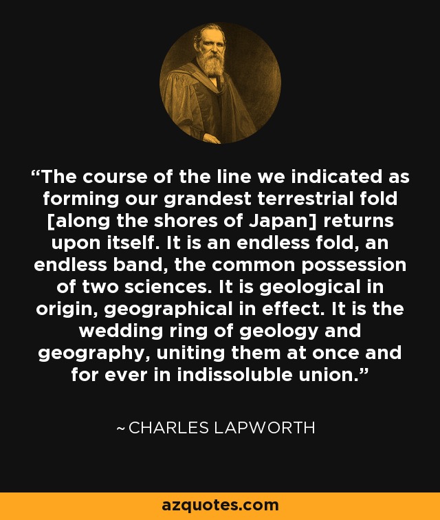 The course of the line we indicated as forming our grandest terrestrial fold [along the shores of Japan] returns upon itself. It is an endless fold, an endless band, the common possession of two sciences. It is geological in origin, geographical in effect. It is the wedding ring of geology and geography, uniting them at once and for ever in indissoluble union. - Charles Lapworth