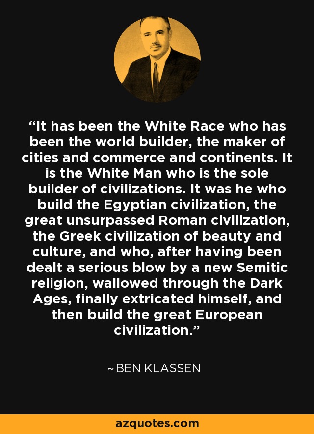 It has been the White Race who has been the world builder, the maker of cities and commerce and continents. It is the White Man who is the sole builder of civilizations. It was he who build the Egyptian civilization, the great unsurpassed Roman civilization, the Greek civilization of beauty and culture, and who, after having been dealt a serious blow by a new Semitic religion, wallowed through the Dark Ages, finally extricated himself, and then build the great European civilization. - Ben Klassen