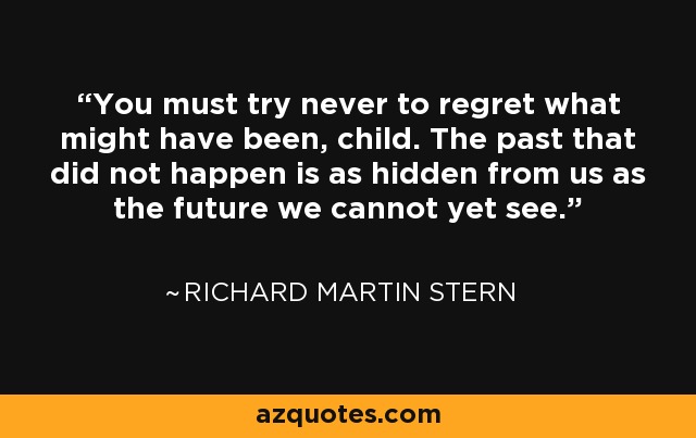 You must try never to regret what might have been, child. The past that did not happen is as hidden from us as the future we cannot yet see. - Richard Martin Stern