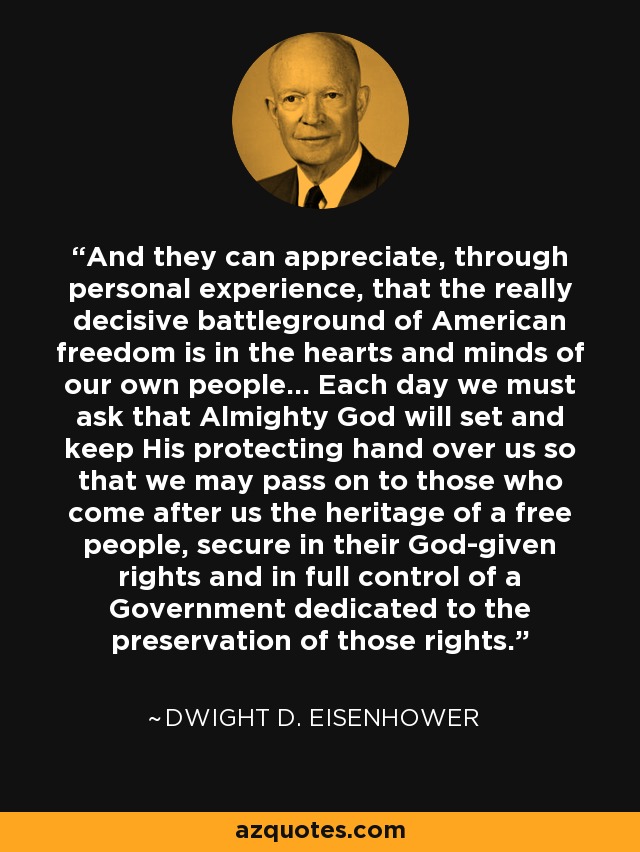 And they can appreciate, through personal experience, that the really decisive battleground of American freedom is in the hearts and minds of our own people... Each day we must ask that Almighty God will set and keep His protecting hand over us so that we may pass on to those who come after us the heritage of a free people, secure in their God-given rights and in full control of a Government dedicated to the preservation of those rights. - Dwight D. Eisenhower