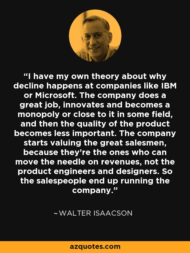 I have my own theory about why decline happens at companies like IBM or Microsoft. The company does a great job, innovates and becomes a monopoly or close to it in some field, and then the quality of the product becomes less important. The company starts valuing the great salesmen, because they’re the ones who can move the needle on revenues, not the product engineers and designers. So the salespeople end up running the company. - Walter Isaacson