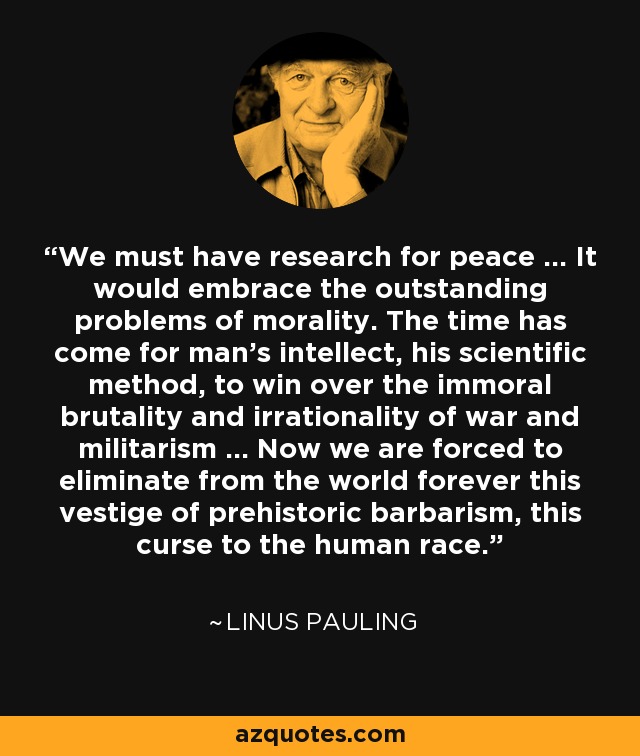We must have research for peace ... It would embrace the outstanding problems of morality. The time has come for man's intellect, his scientific method, to win over the immoral brutality and irrationality of war and militarism ... Now we are forced to eliminate from the world forever this vestige of prehistoric barbarism, this curse to the human race. - Linus Pauling