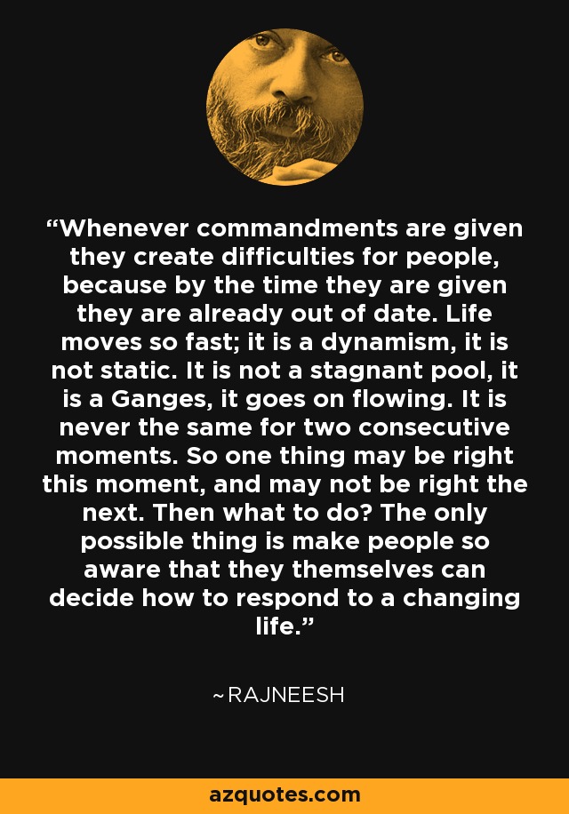 Whenever commandments are given they create difficulties for people, because by the time they are given they are already out of date. Life moves so fast; it is a dynamism, it is not static. It is not a stagnant pool, it is a Ganges, it goes on flowing. It is never the same for two consecutive moments. So one thing may be right this moment, and may not be right the next. Then what to do? The only possible thing is make people so aware that they themselves can decide how to respond to a changing life. - Rajneesh