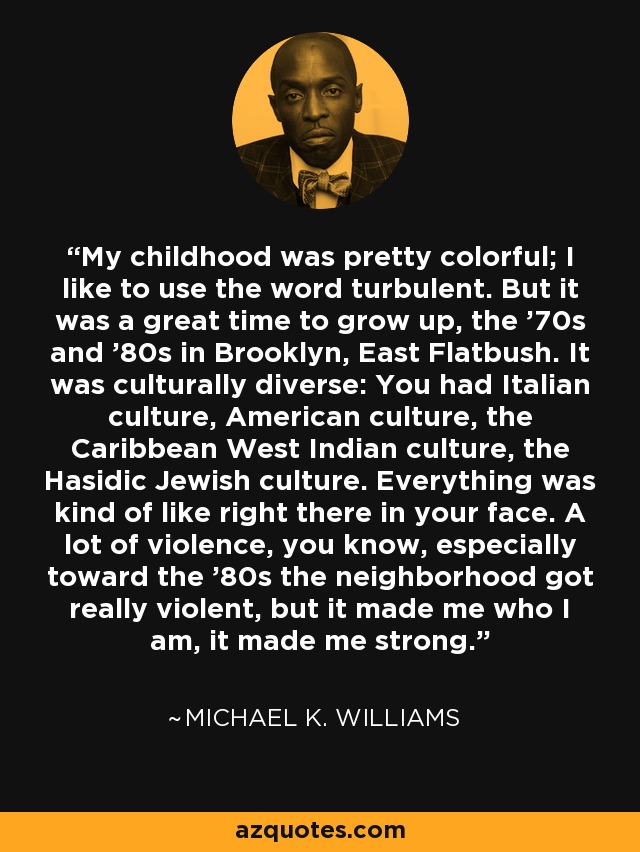 My childhood was pretty colorful; I like to use the word turbulent. But it was a great time to grow up, the '70s and '80s in Brooklyn, East Flatbush. It was culturally diverse: You had Italian culture, American culture, the Caribbean West Indian culture, the Hasidic Jewish culture. Everything was kind of like right there in your face. A lot of violence, you know, especially toward the '80s the neighborhood got really violent, but it made me who I am, it made me strong. - Michael K. Williams