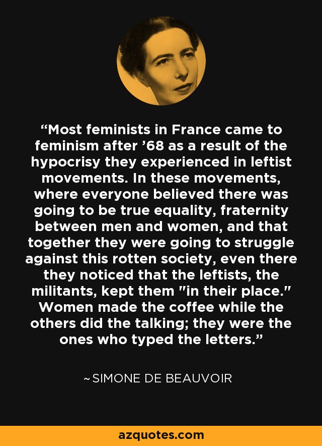Most feminists in France came to feminism after '68 as a result of the hypocrisy they experienced in leftist movements. In these movements, where everyone believed there was going to be true equality, fraternity between men and women, and that together they were going to struggle against this rotten society, even there they noticed that the leftists, the militants, kept them 