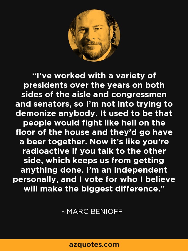 I've worked with a variety of presidents over the years on both sides of the aisle and congressmen and senators, so I'm not into trying to demonize anybody. It used to be that people would fight like hell on the floor of the house and they'd go have a beer together. Now it's like you're radioactive if you talk to the other side, which keeps us from getting anything done. I'm an independent personally, and I vote for who I believe will make the biggest difference. - Marc Benioff