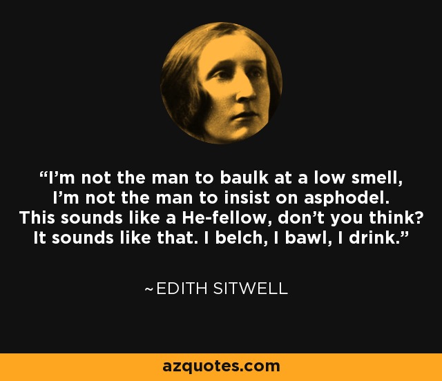 I'm not the man to baulk at a low smell, I'm not the man to insist on asphodel. This sounds like a He-fellow, don't you think? It sounds like that. I belch, I bawl, I drink. - Edith Sitwell