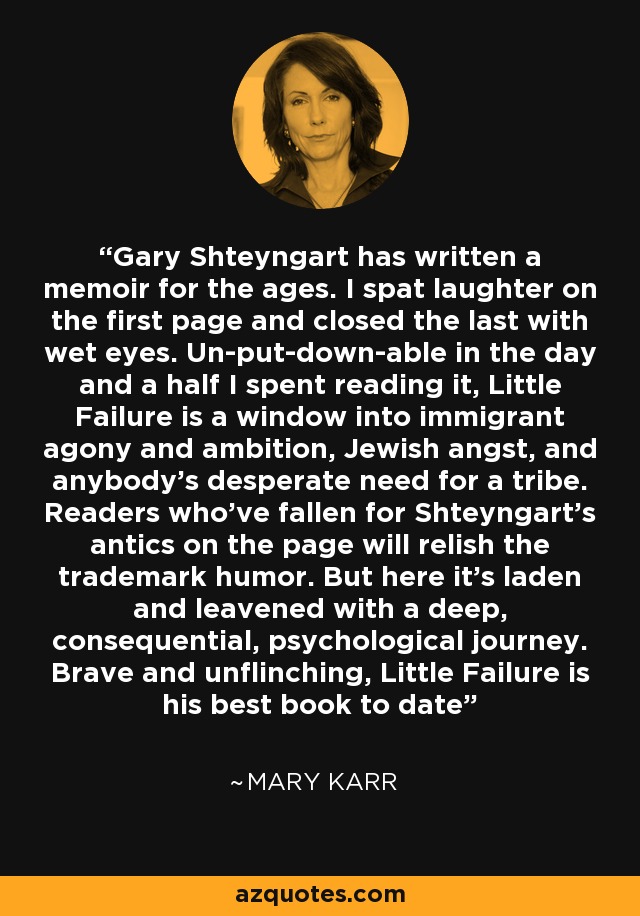 Gary Shteyngart has written a memoir for the ages. I spat laughter on the first page and closed the last with wet eyes. Un-put-down-able in the day and a half I spent reading it, Little Failure is a window into immigrant agony and ambition, Jewish angst, and anybody's desperate need for a tribe. Readers who've fallen for Shteyngart's antics on the page will relish the trademark humor. But here it's laden and leavened with a deep, consequential, psychological journey. Brave and unflinching, Little Failure is his best book to date - Mary Karr