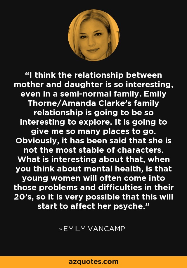 I think the relationship between mother and daughter is so interesting, even in a semi-normal family. Emily Thorne/Amanda Clarke's family relationship is going to be so interesting to explore. It is going to give me so many places to go. Obviously, it has been said that she is not the most stable of characters. What is interesting about that, when you think about mental health, is that young women will often come into those problems and difficulties in their 20's, so it is very possible that this will start to affect her psyche. - Emily VanCamp
