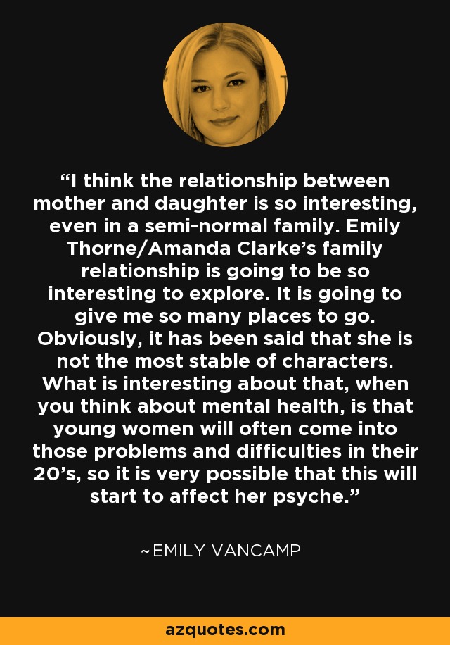 I think the relationship between mother and daughter is so interesting, even in a semi-normal family. Emily Thorne/Amanda Clarke's family relationship is going to be so interesting to explore. It is going to give me so many places to go. Obviously, it has been said that she is not the most stable of characters. What is interesting about that, when you think about mental health, is that young women will often come into those problems and difficulties in their 20's, so it is very possible that this will start to affect her psyche. - Emily VanCamp