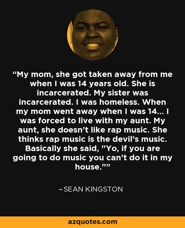 My mom, she got taken away from me when I was 14 years old. She is incarcerated. My sister was incarcerated. I was homeless. When my mom went away when I was 14... I was forced to live with my aunt. My aunt, she doesn't like rap music. She thinks rap music is the devil's music. Basically she said, 
