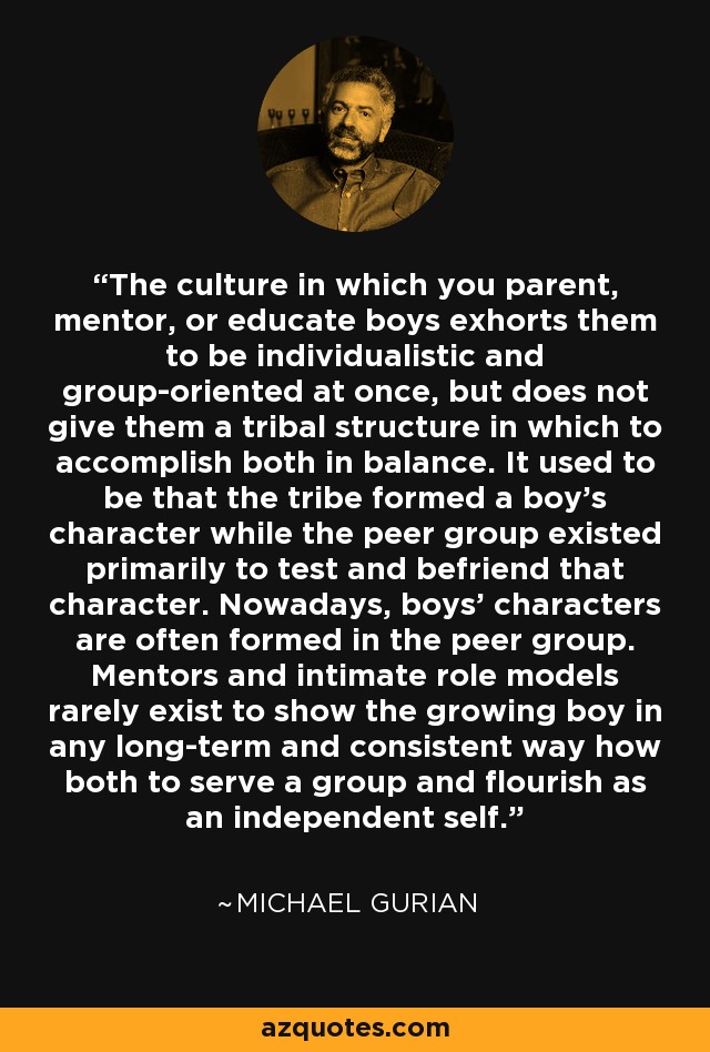 The culture in which you parent, mentor, or educate boys exhorts them to be individualistic and group-oriented at once, but does not give them a tribal structure in which to accomplish both in balance. It used to be that the tribe formed a boy's character while the peer group existed primarily to test and befriend that character. Nowadays, boys' characters are often formed in the peer group. Mentors and intimate role models rarely exist to show the growing boy in any long-term and consistent way how both to serve a group and flourish as an independent self. - Michael Gurian