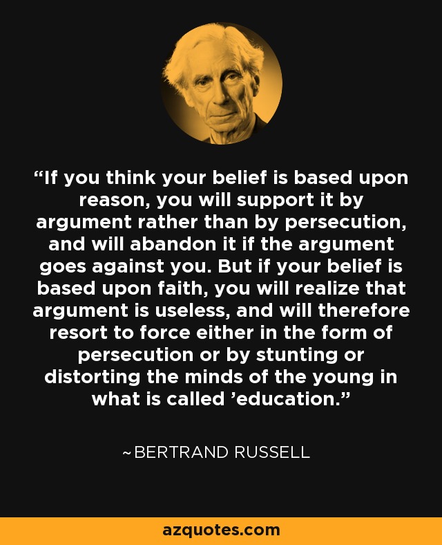 If you think your belief is based upon reason, you will support it by argument rather than by persecution, and will abandon it if the argument goes against you. But if your belief is based upon faith, you will realize that argument is useless, and will therefore resort to force either in the form of persecution or by stunting or distorting the minds of the young in what is called 'education.' - Bertrand Russell