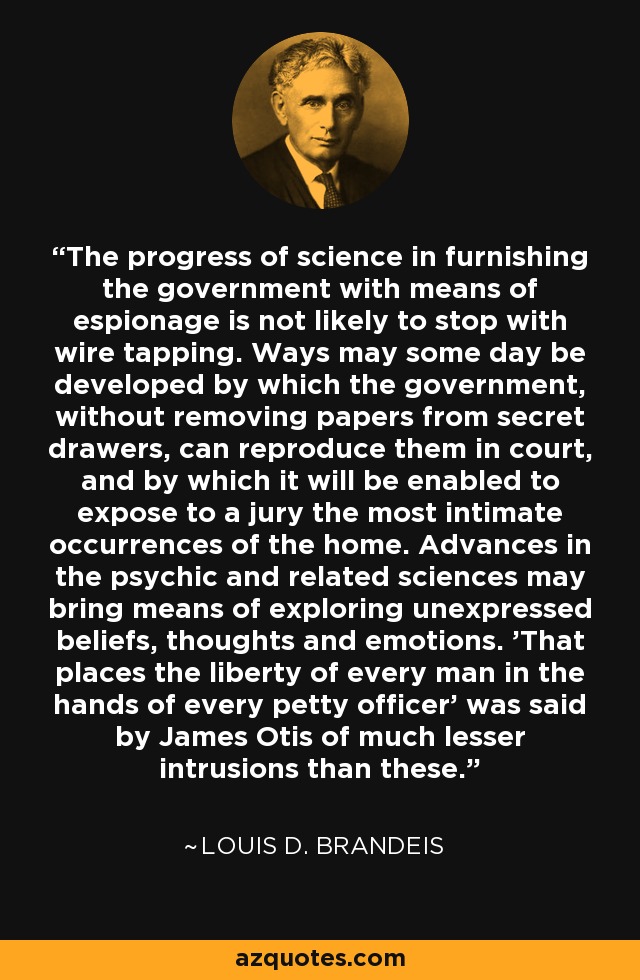 The progress of science in furnishing the government with means of espionage is not likely to stop with wire tapping. Ways may some day be developed by which the government, without removing papers from secret drawers, can reproduce them in court, and by which it will be enabled to expose to a jury the most intimate occurrences of the home. Advances in the psychic and related sciences may bring means of exploring unexpressed beliefs, thoughts and emotions. 'That places the liberty of every man in the hands of every petty officer' was said by James Otis of much lesser intrusions than these. - Louis D. Brandeis