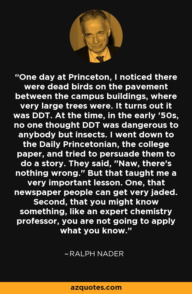 One day at Princeton, I noticed there were dead birds on the pavement between the campus buildings, where very large trees were. It turns out it was DDT. At the time, in the early '50s, no one thought DDT was dangerous to anybody but insects. I went down to the Daily Princetonian, the college paper, and tried to persuade them to do a story. They said, 