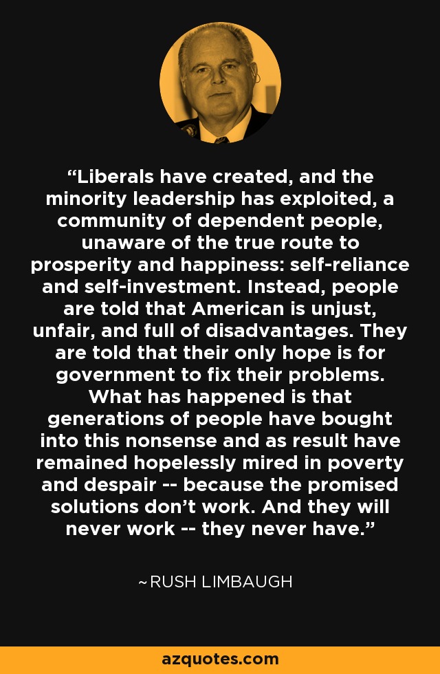 Liberals have created, and the minority leadership has exploited, a community of dependent people, unaware of the true route to prosperity and happiness: self-reliance and self-investment. Instead, people are told that American is unjust, unfair, and full of disadvantages. They are told that their only hope is for government to fix their problems. What has happened is that generations of people have bought into this nonsense and as result have remained hopelessly mired in poverty and despair -- because the promised solutions don't work. And they will never work -- they never have. - Rush Limbaugh