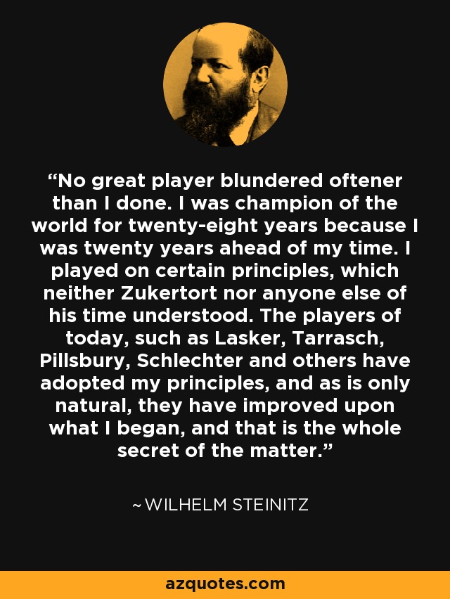 No great player blundered oftener than I done. I was champion of the world for twenty-eight years because I was twenty years ahead of my time. I played on certain principles, which neither Zukertort nor anyone else of his time understood. The players of today, such as Lasker, Tarrasch, Pillsbury, Schlechter and others have adopted my principles, and as is only natural, they have improved upon what I began, and that is the whole secret of the matter. - Wilhelm Steinitz