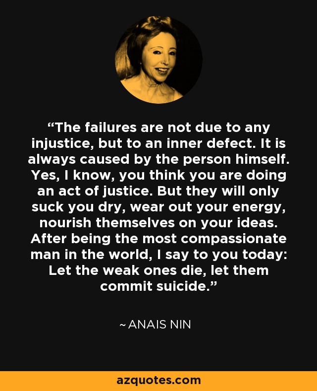 The failures are not due to any injustice, but to an inner defect. It is always caused by the person himself. Yes, I know, you think you are doing an act of justice. But they will only suck you dry, wear out your energy, nourish themselves on your ideas. After being the most compassionate man in the world, I say to you today: Let the weak ones die, let them commit suicide. - Anais Nin