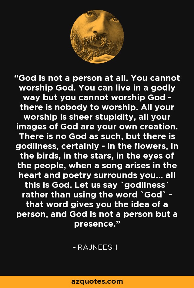 God is not a person at all. You cannot worship God. You can live in a godly way but you cannot worship God - there is nobody to worship. All your worship is sheer stupidity, all your images of God are your own creation. There is no God as such, but there is godliness, certainly - in the flowers, in the birds, in the stars, in the eyes of the people, when a song arises in the heart and poetry surrounds you... all this is God. Let us say `godliness` rather than using the word `God` - that word gives you the idea of a person, and God is not a person but a presence. - Rajneesh