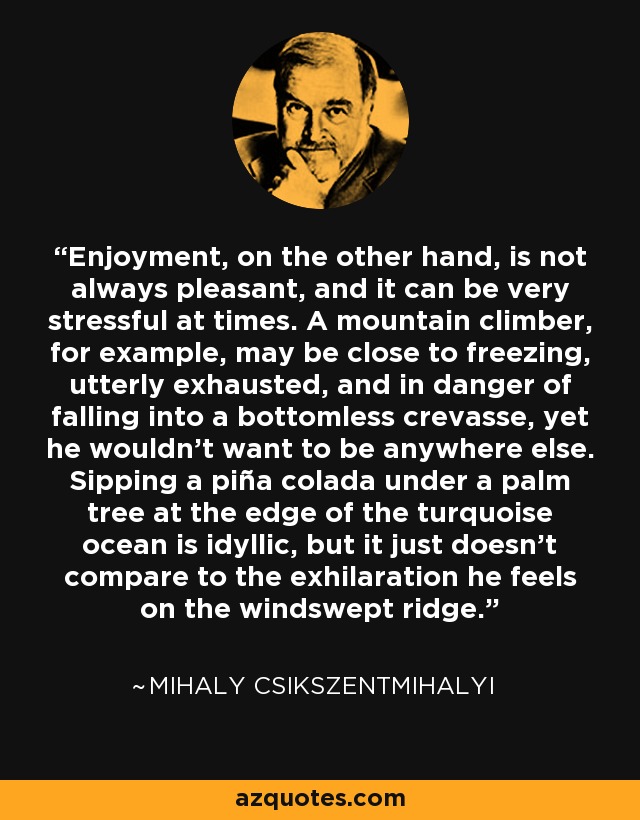 Enjoyment, on the other hand, is not always pleasant, and it can be very stressful at times. A mountain climber, for example, may be close to freezing, utterly exhausted, and in danger of falling into a bottomless crevasse, yet he wouldn't want to be anywhere else. Sipping a piña colada under a palm tree at the edge of the turquoise ocean is idyllic, but it just doesn't compare to the exhilaration he feels on the windswept ridge. - Mihaly Csikszentmihalyi