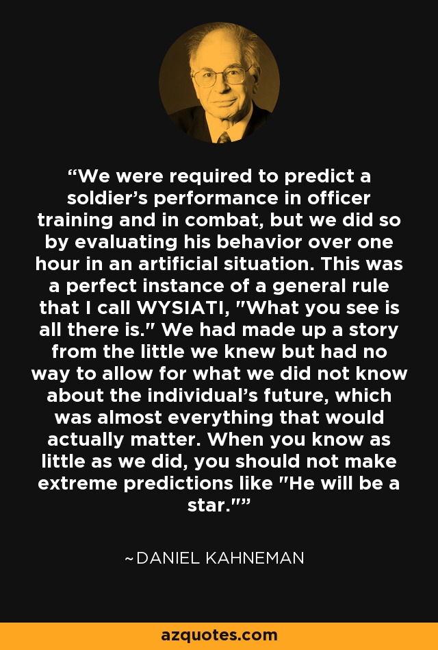 We were required to predict a soldier's performance in officer training and in combat, but we did so by evaluating his behavior over one hour in an artificial situation. This was a perfect instance of a general rule that I call WYSIATI, 