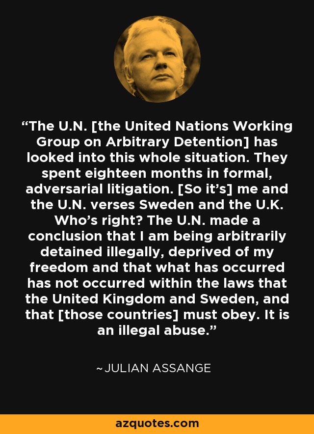 The U.N. [the United Nations Working Group on Arbitrary Detention] has looked into this whole situation. They spent eighteen months in formal, adversarial litigation. [So it's] me and the U.N. verses Sweden and the U.K. Who's right? The U.N. made a conclusion that I am being arbitrarily detained illegally, deprived of my freedom and that what has occurred has not occurred within the laws that the United Kingdom and Sweden, and that [those countries] must obey. It is an illegal abuse. - Julian Assange