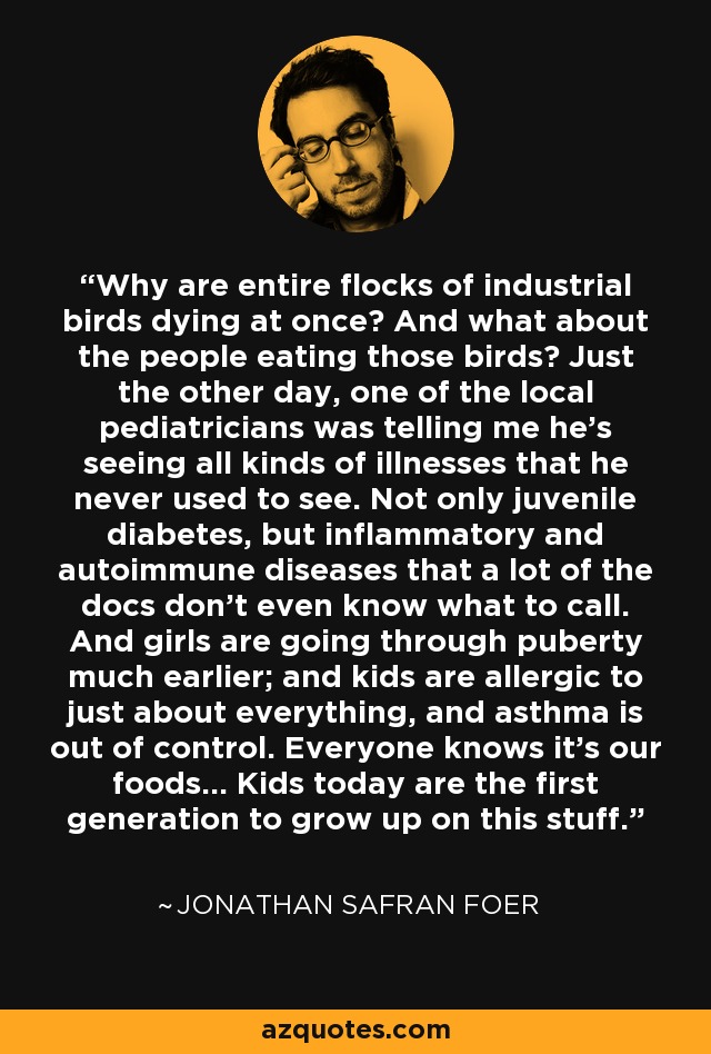 Why are entire flocks of industrial birds dying at once? And what about the people eating those birds? Just the other day, one of the local pediatricians was telling me he's seeing all kinds of illnesses that he never used to see. Not only juvenile diabetes, but inflammatory and autoimmune diseases that a lot of the docs don't even know what to call. And girls are going through puberty much earlier; and kids are allergic to just about everything, and asthma is out of control. Everyone knows it's our foods... Kids today are the first generation to grow up on this stuff. - Jonathan Safran Foer