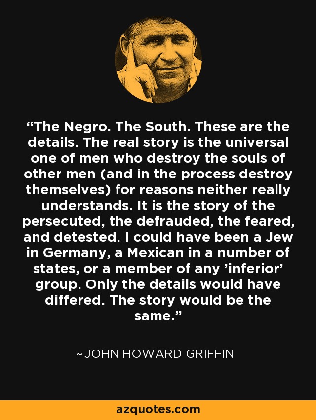 The Negro. The South. These are the details. The real story is the universal one of men who destroy the souls of other men (and in the process destroy themselves) for reasons neither really understands. It is the story of the persecuted, the defrauded, the feared, and detested. I could have been a Jew in Germany, a Mexican in a number of states, or a member of any 'inferior' group. Only the details would have differed. The story would be the same. - John Howard Griffin