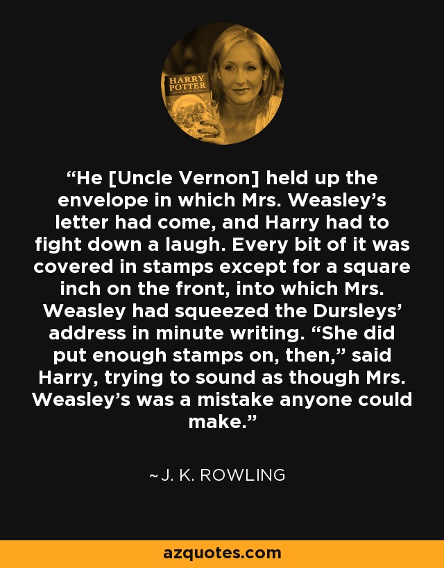 He [Uncle Vernon] held up the envelope in which Mrs. Weasley’s letter had come, and Harry had to fight down a laugh. Every bit of it was covered in stamps except for a square inch on the front, into which Mrs. Weasley had squeezed the Dursleys’ address in minute writing. “She did put enough stamps on, then,” said Harry, trying to sound as though Mrs. Weasley’s was a mistake anyone could make. - J. K. Rowling