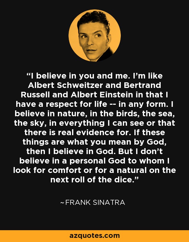 I believe in you and me. I'm like Albert Schweitzer and Bertrand Russell and Albert Einstein in that I have a respect for life -- in any form. I believe in nature, in the birds, the sea, the sky, in everything I can see or that there is real evidence for. If these things are what you mean by God, then I believe in God. But I don't believe in a personal God to whom I look for comfort or for a natural on the next roll of the dice. - Frank Sinatra