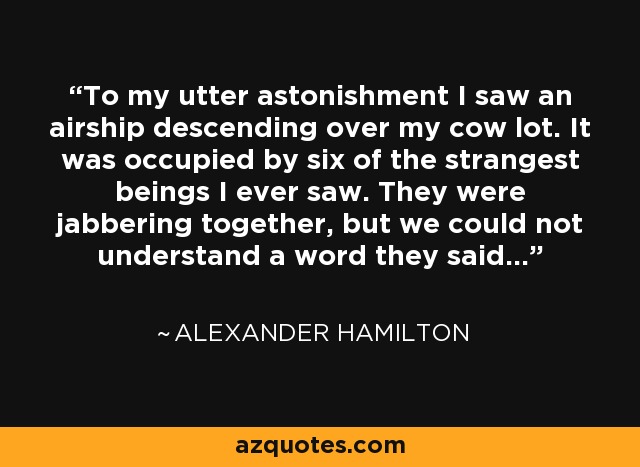To my utter astonishment I saw an airship descending over my cow lot. It was occupied by six of the strangest beings I ever saw. They were jabbering together, but we could not understand a word they said. - Alexander Hamilton