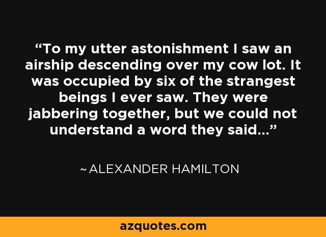 To my utter astonishment I saw an airship descending over my cow lot. It was occupied by six of the strangest beings I ever saw. They were jabbering together, but we could not understand a word they said. - Alexander Hamilton