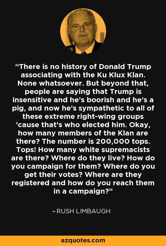 There is no history of Donald Trump associating with the Ku Klux Klan. None whatsoever. But beyond that, people are saying that Trump is insensitive and he's boorish and he's a pig, and now he's sympathetic to all of these extreme right-wing groups 'cause that's who elected him. Okay, how many members of the Klan are there? The number is 200,000 tops. Tops! How many white supremacists are there? Where do they live? How do you campaign for them? Where do you get their votes? Where are they registered and how do you reach them in a campaign? - Rush Limbaugh