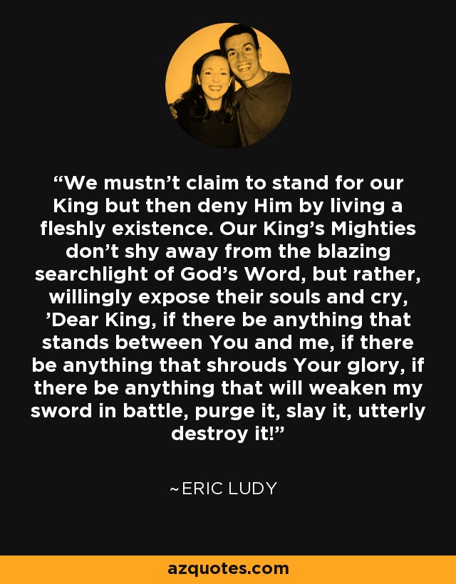 We mustn't claim to stand for our King but then deny Him by living a fleshly existence. Our King's Mighties don't shy away from the blazing searchlight of God's Word, but rather, willingly expose their souls and cry, 'Dear King, if there be anything that stands between You and me, if there be anything that shrouds Your glory, if there be anything that will weaken my sword in battle, purge it, slay it, utterly destroy it! - Eric Ludy