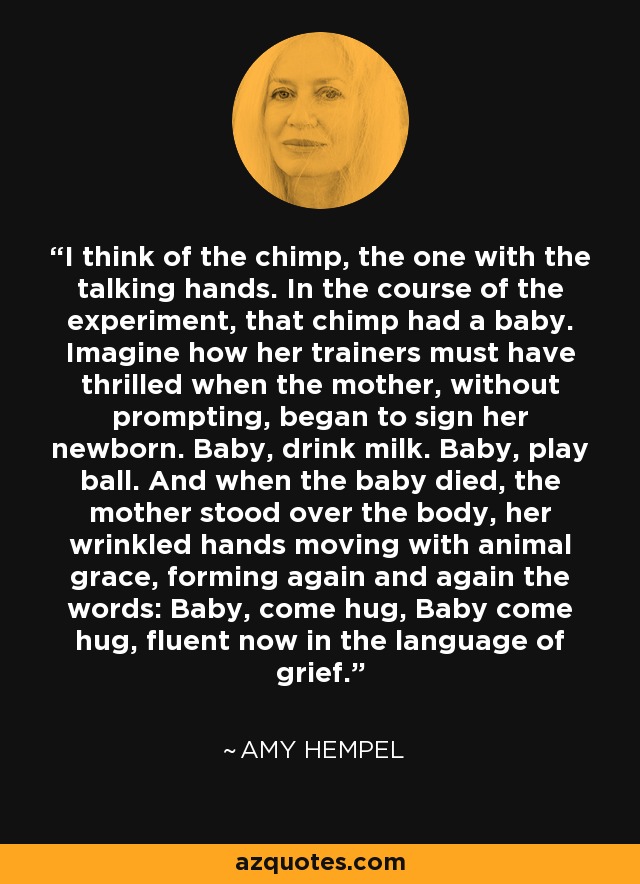 I think of the chimp, the one with the talking hands. In the course of the experiment, that chimp had a baby. Imagine how her trainers must have thrilled when the mother, without prompting, began to sign her newborn. Baby, drink milk. Baby, play ball. And when the baby died, the mother stood over the body, her wrinkled hands moving with animal grace, forming again and again the words: Baby, come hug, Baby come hug, fluent now in the language of grief. - Amy Hempel