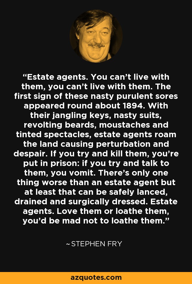 Estate agents. You can't live with them, you can't live with them. The first sign of these nasty purulent sores appeared round about 1894. With their jangling keys, nasty suits, revolting beards, moustaches and tinted spectacles, estate agents roam the land causing perturbation and despair. If you try and kill them, you're put in prison: if you try and talk to them, you vomit. There's only one thing worse than an estate agent but at least that can be safely lanced, drained and surgically dressed. Estate agents. Love them or loathe them, you'd be mad not to loathe them. - Stephen Fry