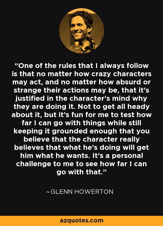 One of the rules that I always follow is that no matter how crazy characters may act, and no matter how absurd or strange their actions may be, that it's justified in the character's mind why they are doing it. Not to get all heady about it, but it's fun for me to test how far I can go with things while still keeping it grounded enough that you believe that the character really believes that what he's doing will get him what he wants. It's a personal challenge to me to see how far I can go with that. - Glenn Howerton