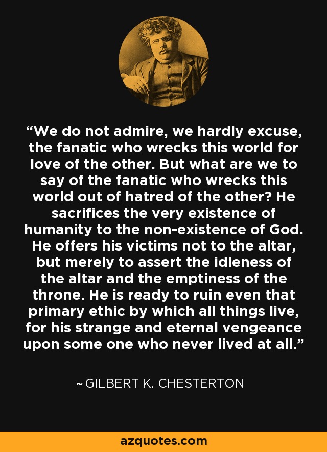 We do not admire, we hardly excuse, the fanatic who wrecks this world for love of the other. But what are we to say of the fanatic who wrecks this world out of hatred of the other? He sacrifices the very existence of humanity to the non-existence of God. He offers his victims not to the altar, but merely to assert the idleness of the altar and the emptiness of the throne. He is ready to ruin even that primary ethic by which all things live, for his strange and eternal vengeance upon some one who never lived at all. - Gilbert K. Chesterton