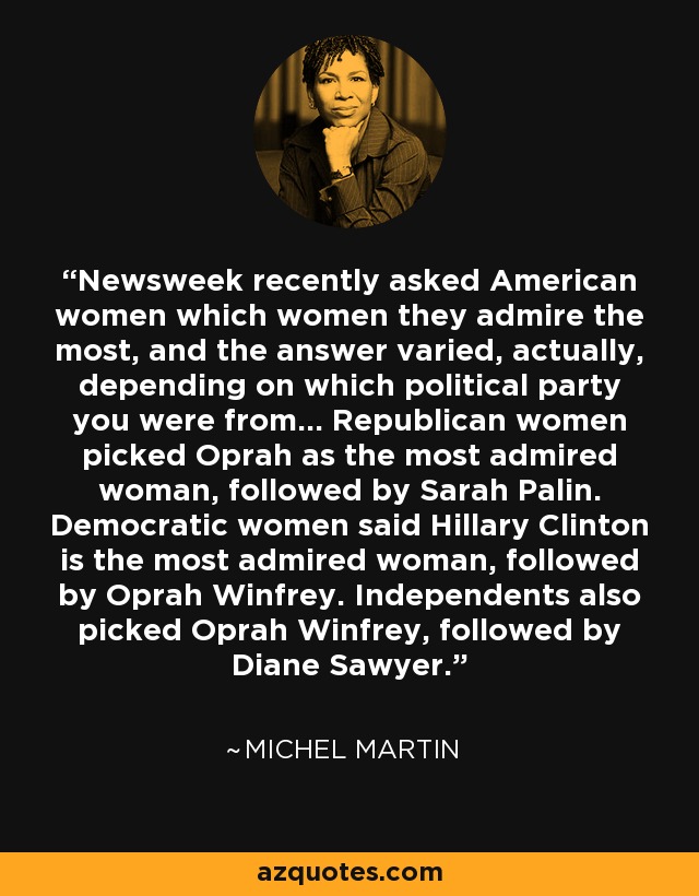 Newsweek recently asked American women which women they admire the most, and the answer varied, actually, depending on which political party you were from... Republican women picked Oprah as the most admired woman, followed by Sarah Palin. Democratic women said Hillary Clinton is the most admired woman, followed by Oprah Winfrey. Independents also picked Oprah Winfrey, followed by Diane Sawyer. - Michel Martin