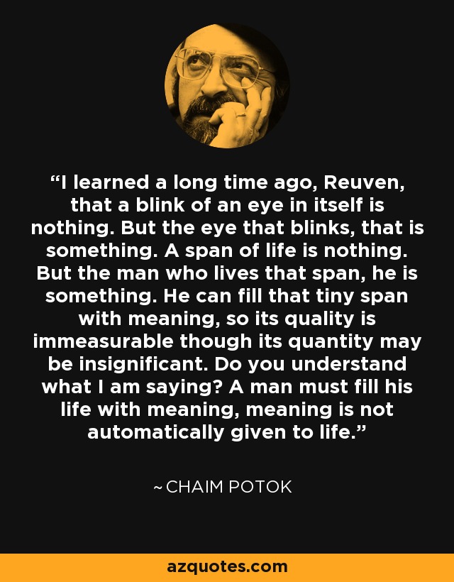 I learned a long time ago, Reuven, that a blink of an eye in itself is nothing. But the eye that blinks, that is something. A span of life is nothing. But the man who lives that span, he is something. He can fill that tiny span with meaning, so its quality is immeasurable though its quantity may be insignificant. Do you understand what I am saying? A man must fill his life with meaning, meaning is not automatically given to life. - Chaim Potok