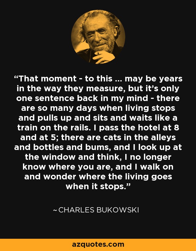 That moment - to this ... may be years in the way they measure, but it's only one sentence back in my mind - there are so many days when living stops and pulls up and sits and waits like a train on the rails. I pass the hotel at 8 and at 5; there are cats in the alleys and bottles and bums, and I look up at the window and think, I no longer know where you are, and I walk on and wonder where the living goes when it stops. - Charles Bukowski