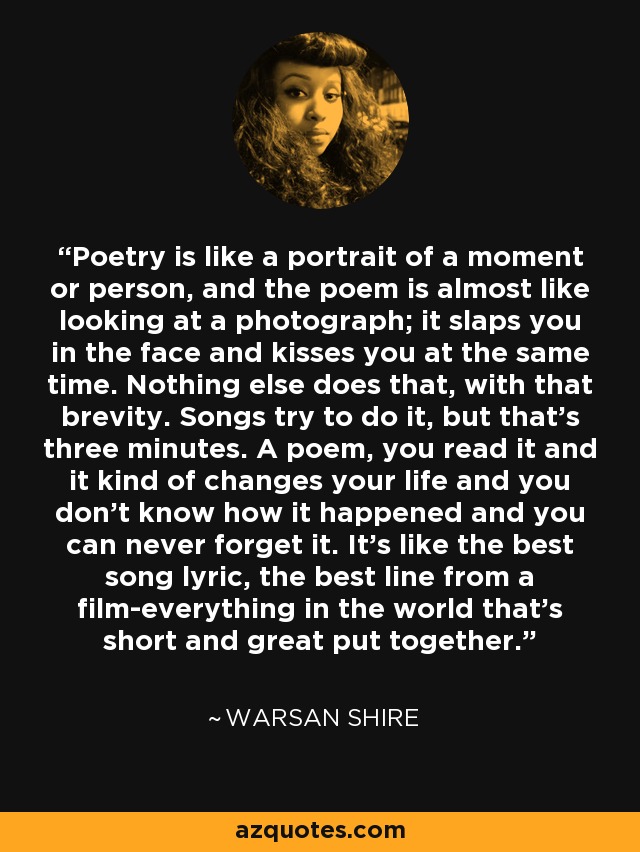 Poetry is like a portrait of a moment or person, and the poem is almost like looking at a photograph; it slaps you in the face and kisses you at the same time. Nothing else does that, with that brevity. Songs try to do it, but that's three minutes. A poem, you read it and it kind of changes your life and you don't know how it happened and you can never forget it. It's like the best song lyric, the best line from a film-everything in the world that's short and great put together. - Warsan Shire