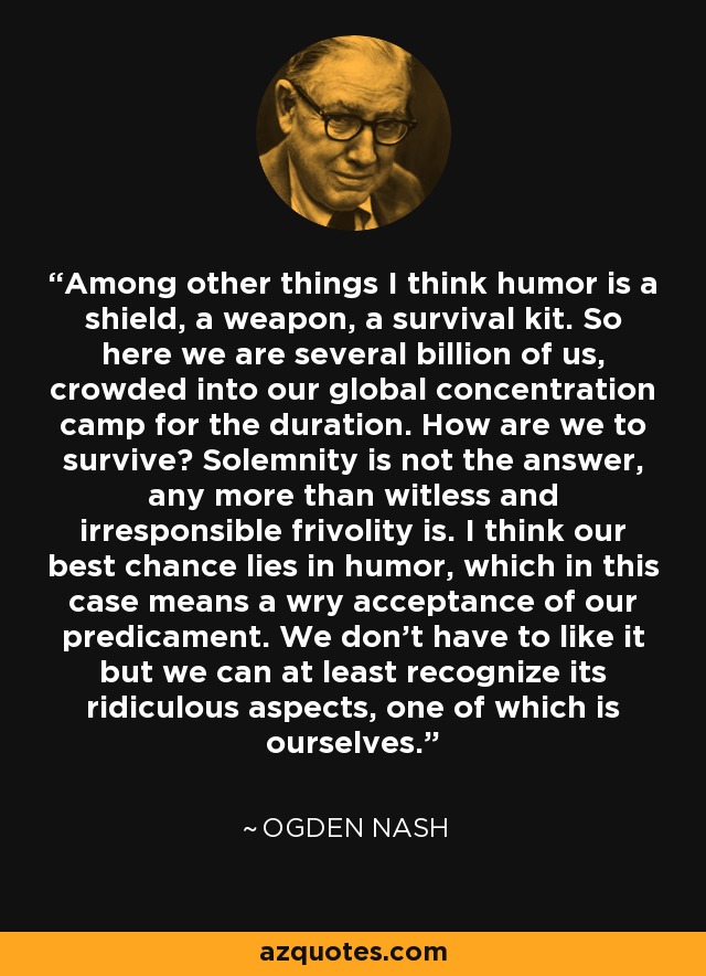 Among other things I think humor is a shield, a weapon, a survival kit. So here we are several billion of us, crowded into our global concentration camp for the duration. How are we to survive? Solemnity is not the answer, any more than witless and irresponsible frivolity is. I think our best chance lies in humor, which in this case means a wry acceptance of our predicament. We don't have to like it but we can at least recognize its ridiculous aspects, one of which is ourselves. - Ogden Nash