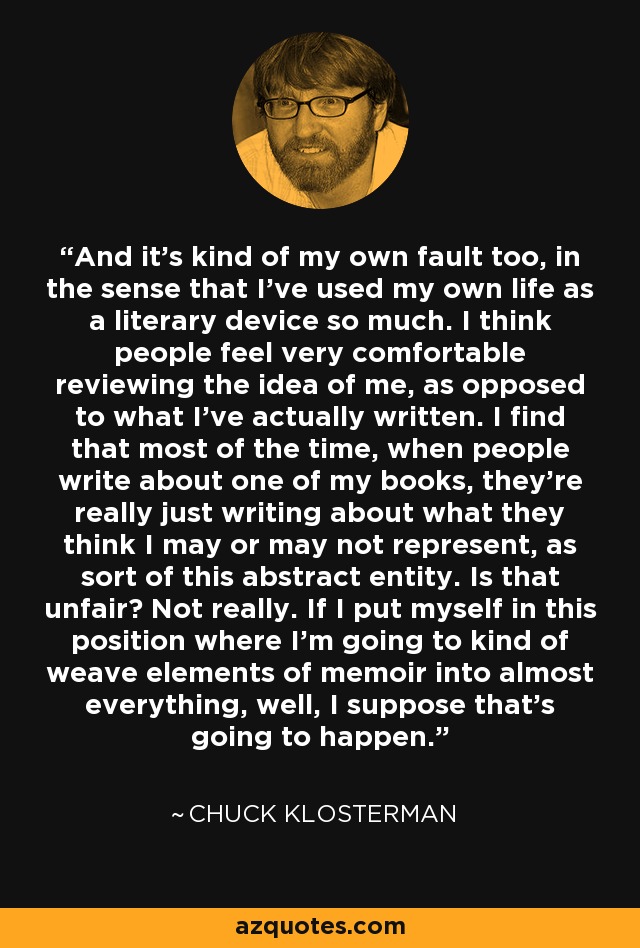 And it's kind of my own fault too, in the sense that I've used my own life as a literary device so much. I think people feel very comfortable reviewing the idea of me, as opposed to what I've actually written. I find that most of the time, when people write about one of my books, they're really just writing about what they think I may or may not represent, as sort of this abstract entity. Is that unfair? Not really. If I put myself in this position where I'm going to kind of weave elements of memoir into almost everything, well, I suppose that's going to happen. - Chuck Klosterman